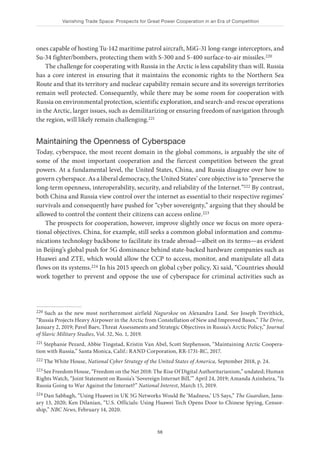 Vanishing Trade Space: Prospects for Great Power Cooperation in an Era of Competition
56
ones capable of hosting Tu-142 maritime patrol aircraft, MiG-31 long-range interceptors, and
Su-34 fighter/bombers, protecting them with S-300 and S-400 surface-to-air missiles.220
The challenge for cooperating with Russia in the Arctic is less capability than will. Russia
has a core interest in ensuring that it maintains the economic rights to the Northern Sea
Route and that its territory and nuclear capability remain secure and its sovereign territories
remain well protected. Consequently, while there may be some room for cooperation with
Russia on environmental protection, scientific exploration, and search-and-rescue operations
in the Arctic, larger issues, such as demilitarizing or ensuring freedom of navigation through
the region, will likely remain challenging.221
Maintaining the Openness of Cyberspace
Today, cyberspace, the most recent domain in the global commons, is arguably the site of
some of the most important cooperation and the fiercest competition between the great
powers. At a fundamental level, the United States, China, and Russia disagree over how to
govern cyberspace. As a liberal democracy, the United States’ core objective is to “preserve the
long-term openness, interoperability, security, and reliability of the Internet.”222 By contrast,
both China and Russia view control over the internet as essential to their respective regimes’
survivals and consequently have pushed for “cyber sovereignty,” arguing that they should be
allowed to control the content their citizens can access online.223
The prospects for cooperation, however, improve slightly once we focus on more opera-
tional objectives. China, for example, still seeks a common global information and commu-
nications technology backbone to facilitate its trade abroad—albeit on its terms—as evident
in Beijing’s global push for 5G dominance behind state-backed hardware companies such as
Huawei and ZTE, which would allow the CCP to access, monitor, and manipulate all data
flows on its systems.224 In his 2015 speech on global cyber policy, Xi said, “Countries should
work together to prevent and oppose the use of cyberspace for criminal activities such as
220 Such as the new most northernmost airfield Nagurskoe on Alexandra Land. See Joseph Trevithick,
“Russia Projects Heavy Airpower in the Arctic from Constellation of New and Improved Bases,” The Drive,
January 2, 2019; Pavel Baev, Threat Assessments and Strategic Objectives in Russia’s Arctic Policy,” Journal
of Slavic Military Studies, Vol. 32, No. 1, 2019.
221 Stephanie Pezard, Abbie Tingstad, Kristin Van Abel, Scott Stephenson, “Maintaining Arctic Coopera-
tion with Russia,” Santa Monica, Calif.: RAND Corporation, RR-1731-RC, 2017.
222 The White House, National Cyber Strategy of the United States of America, September 2018, p. 24.
223 See Freedom House, “Freedom on the Net 2018: The Rise Of Digital Authoritarianism,” undated; Human
Rights Watch, “Joint Statement on Russia’s ‘Sovereign Internet Bill,’” April 24, 2019; Amanda Azinheira, “Is
Russia Going to War Against the Internet?” National Interest, March 15, 2019.
224 Dan Sabbagh, “Using Huawei in UK 5G Networks Would Be ‘Madness,’ US Says,” The Guardian, Janu-
ary 13, 2020; Ken Dilanian, “U.S. Officials: Using Huawei Tech Opens Door to Chinese Spying, Censor-
ship,” NBC News, February 14, 2020.
 