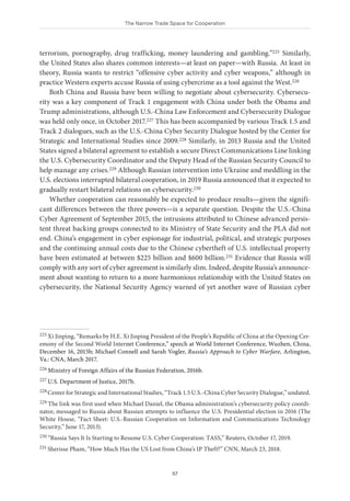 The Narrow Trade Space for Cooperation
57
terrorism, pornography, drug trafficking, money laundering and gambling.”225 Similarly,
the United States also shares common interests—at least on paper—with Russia. At least in
theory, Russia wants to restrict “offensive cyber activity and cyber weapons,” although in
practice Western experts accuse Russia of using cybercrime as a tool against the West.226
Both China and Russia have been willing to negotiate about cybersecurity. Cybersecu-
rity was a key component of Track 1 engagement with China under both the Obama and
Trump administrations, although U.S.-China Law Enforcement and Cybersecurity Dialogue
was held only once, in October 2017.227 This has been accompanied by various Track 1.5 and
Track 2 dialogues, such as the U.S.-China Cyber Security Dialogue hosted by the Center for
Strategic and International Studies since 2009.228 Similarly, in 2013 Russia and the United
States signed a bilateral agreement to establish a secure Direct Communications Line linking
the U.S. Cybersecurity Coordinator and the Deputy Head of the Russian Security Council to
help manage any crises.229 Although Russian intervention into Ukraine and meddling in the
U.S. elections interrupted bilateral cooperation, in 2019 Russia announced that it expected to
gradually restart bilateral relations on cybersecurity.230
Whether cooperation can reasonably be expected to produce results—given the signifi-
cant differences between the three powers—is a separate question. Despite the U.S.-China
Cyber Agreement of September 2015, the intrusions attributed to Chinese advanced persis-
tent threat hacking groups connected to its Ministry of State Security and the PLA did not
end. China’s engagement in cyber espionage for industrial, political, and strategic purposes
and the continuing annual costs due to the Chinese cybertheft of U.S. intellectual property
have been estimated at between $225 billion and $600 billion.231 Evidence that Russia will
comply with any sort of cyber agreement is similarly slim. Indeed, despite Russia’s announce-
ment about wanting to return to a more harmonious relationship with the United States on
cybersecurity, the National Security Agency warned of yet another wave of Russian cyber
225 Xi Jinping, “Remarks by H.E. Xi Jinping President of the People’s Republic of China at the Opening Cer-
emony of the Second World Internet Conference,” speech at World Internet Conference, Wuzhen, China,
December 16, 2015b; Michael Connell and Sarah Vogler, Russia’s Approach to Cyber Warfare, Arlington,
Va.: CNA, March 2017.
226 Ministry of Foreign Affairs of the Russian Federation, 2016b.
227 U.S. Department of Justice, 2017b.
228 Center for Strategic and International Studies, “Track 1.5 U.S.-China Cyber Security Dialogue,” undated.
229 The link was first used when Michael Daniel, the Obama administration’s cybersecurity policy coordi-
nator, messaged to Russia about Russian attempts to influence the U.S. Presidential election in 2016 (The
White House, “Fact Sheet: U.S.-Russian Cooperation on Information and Communications Technology
Security,” June 17, 2013).
230 “Russia Says It Is Starting to Resume U.S. Cyber Cooperation: TASS,” Reuters, October 17, 2019.
231 Sherisse Pham, “How Much Has the US Lost from China’s IP Theft?” CNN, March 23, 2018.
 