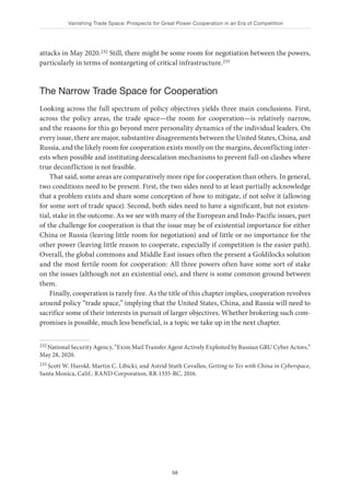 Vanishing Trade Space: Prospects for Great Power Cooperation in an Era of Competition
58
attacks in May 2020.232 Still, there might be some room for negotiation between the powers,
particularly in terms of nontargeting of critical infrastructure.233
The Narrow Trade Space for Cooperation
Looking across the full spectrum of policy objectives yields three main conclusions. First,
across the policy areas, the trade space—the room for cooperation—is relatively narrow,
and the reasons for this go beyond mere personality dynamics of the individual leaders. On
every issue, there are major, substantive disagreements between the United States, China, and
Russia, and the likely room for cooperation exists mostly on the margins, deconflicting inter-
ests when possible and instituting deescalation mechanisms to prevent full-on clashes where
true deconfliction is not feasible.
That said, some areas are comparatively more ripe for cooperation than others. In general,
two conditions need to be present. First, the two sides need to at least partially acknowledge
that a problem exists and share some conception of how to mitigate, if not solve it (allowing
for some sort of trade space). Second, both sides need to have a significant, but not existen-
tial, stake in the outcome. As we see with many of the European and Indo-Pacific issues, part
of the challenge for cooperation is that the issue may be of existential importance for either
China or Russia (leaving little room for negotiation) and of little or no importance for the
other power (leaving little reason to cooperate, especially if competition is the easier path).
Overall, the global commons and Middle East issues often the present a Goldilocks solution
and the most fertile room for cooperation: All three powers often have some sort of stake
on the issues (although not an existential one), and there is some common ground between
them.
Finally, cooperation is rarely free. As the title of this chapter implies, cooperation revolves
around policy “trade space,” implying that the United States, China, and Russia will need to
sacrifice some of their interests in pursuit of larger objectives. Whether brokering such com-
promises is possible, much less beneficial, is a topic we take up in the next chapter.
232 National Security Agency, “Exim Mail Transfer Agent Actively Exploited by Russian GRU Cyber Actors,”
May 28, 2020.
233 Scott W. Harold, Martin C. Libicki, and Astrid Stuth Cevallos, Getting to Yes with China in Cyberspace,
Santa Monica, Calif.: RAND Corporation, RR-1335-RC, 2016.
 