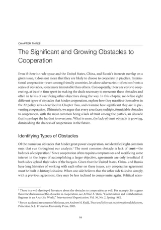 59
CHAPTER THREE
The Significant and Growing Obstacles to
Cooperation
Even if there is trade space and the United States, China, and Russia’s interests overlap on a
given issue, it does not mean that they are likely to choose to cooperate in practice. Interna-
tional cooperation—even among friendly countries, let alone adversaries—often confronts a
series of obstacles, some more immutable than others. Consequently, there are costs to coop-
erating, at least in time spent in making the deals necessary to overcome these obstacles and
often in terms of sacrificing other objectives along the way. In this chapter, we define eight
different types of obstacles that hinder cooperation, explore how they manifest themselves in
the 22 policy areas described in Chapter Two, and examine how significant they are to pre-
venting cooperation. Ultimately, we argue that every area faces multiple, formidable obstacles
to cooperation, with the most common being a lack of trust among the parties, an obstacle
that is perhaps the hardest to overcome. What is more, the lack-of-trust obstacle is growing,
diminishing the chances of cooperation in the future.
Identifying Types of Obstacles
Of the numerous obstacles that hinder great power cooperation, we identified eight common
ones that run throughout our analysis.1 The most common obstacle is lack of trust—the
bedrock of cooperation.2 Since cooperation often requires compromises and sacrificing some
interest in the hopes of accomplishing a larger objective, agreements are only beneficial if
both sides uphold their sides of the bargain. Given that the United States, China, and Russia
have long histories of working with each other on these issues, any cooperative agreement
must be built in history’s shadow. When one side believes that the other side failed to comply
with a previous agreement, they may be less inclined to compromise again. Political scien-
1 There is a well-developed literature about the obstacles to cooperation as well. For example, for a game
theoretic discussion of the obstacles to cooperation, see Arthur A. Stein, “Coordination and Collaboration:
Regimes in an Anarchic World,” International Organization, Vol. 36, No. 2, Spring 1982.
2 For an academic treatment of the issue, see Andrew H. Kydd, Trust and Mistrust in International Relations,
Princeton, N.J.: Princeton University Press, 2005.
 