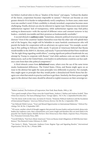Vanishing Trade Space: Prospects for Great Power Cooperation in an Era of Competition
60
tist Robert Axelrod refers to this as “shadow of the future” and argues, “without the shadow
of the future, cooperation becomes impossible to sustain.”3 Distrust can become an even
greater obstacle if it is harder to independently verify compliance. In those cases, states must
trust one another’s word. If their credibility is already tarnished, cooperation becomes more
challenging. Finally, distrust can also be inherent to regime type: Democracies may mistrust
authoritarian regimes’ lack of transparency, while authoritarian regimes may find policy
making in democracies—with the myriad of different voices and constant turnover in key
leaders—similarly inscrutable and their promises as fundamentally unreliable.4
A second obstacle is audience costs.5 Sometimes, domestic political structures encourage
distrust.6 Even if the countries’ leaders themselves trust that the other side will uphold their
end of the bargain, they might still be beholden to more hawkish constituencies who will
punish the leader for cooperation with an adversary on a given issue.7 For example, accord-
ing to Pew polling in February 2020, nearly 72 percent of Americans believed that Russia
would meddle in the 2020 U.S. elections, and nearly 73 percent believed that Putin would not
“do the right thing regarding world affairs,” creating significant political headwinds for any
attempt by Trump to cooperate with Russia.8 And while audience costs are most visible in
democracies, such as the United States, even leaders in authoritarian countries can face audi-
ence costs from their elite political competitors.9
A third obstacle comes from definitional issues, where even the use of the same terms
masks fundamental differences. The United States, China, and Russia might agree on an
issue in the abstract but apply the same principles very differently in practice. For example,
they might agree in principle that they would prefer a denuclearized North Korea but dis-
agree over what that entails in practice and how to get there. Similarly, the three powers might
agree in the abstract that states should be allowed to exploit resources on their sovereign ter-
3 Robert Axelrod, The Evolution of Cooperation, New York: Basic Books, 1984, p. 182.
4 For a good example of how China views the United States, Andrew J. Nathan and Andrew Scobell, “How
China Sees America: The Sum of Beijing’s Fears,” Foreign Affairs, Vol. 9, No. 5, September/October 2012.
5 For the classic work on this issue, see James D. Fearon, “Domestic Political Audiences and the Escalation
of International Disputes,” American Political Science Review, Vol. 88, No. 3, September 1994.
6 See Deborah Welch Larson, “Trust and Missed Opportunities in International Relations,” Political Psy-
chology, Vol. 18, No. 3, September 1997.
7 Of course, another school of thought suggests that precisely because leaders and particularly democratic
leaders face audience costs, their commitments carry more weight and therefore they are more likely to be
peaceful. See Charles Lipson, Reliable Partners: How Democracies Have Made a Separate Peace, Princeton,
N.J.: Princeton University Press, 2005.
8 Carroll Doherty, “Fast Facts About Americans’ Views on Russia Amid Allegations of 2020 Election Inter-
ference,” Pew Research Center, February 21, 2020.
9 See Jessica L. Weeks, “Autocratic Audience Costs: Regime Type and Signaling Resolve,” International
Organization, Vol. 62, No. 1, Winter 2008.
 