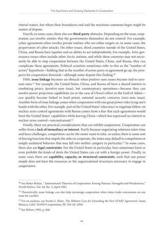 The Significant and Growing Obstacles to Cooperation
61
ritorial waters, but where their boundaries end and the maritime commons begin might be
matter of dispute.
Fourth, in some cases, there also are third-party obstacles. Depending on the issue, coop-
eration can involve entities that the governments themselves do not control. For example,
cyber agreements often involve private entities who are either targets or, in some cases, the
perpetrators of cyber attacks. On other issues, third countries outside of the United States,
China, and Russia have equities and an ability to act independently. For example, Artic gov-
ernance issues often include other Arctic nations, and while these countries may not neces-
sarily be able to stop cooperation between the United States, China, and Russia, they can
complicate these agreements. Political scientists sometimes refer to this as the “number of
actors” hypothesis—holding that as the number of actors party to agreement go up, the pros-
pects for cooperation diminish—although some dispute this finding.10
Fifth, issue linkage becomes an obstacle when positive-sum issues become tied to zero-
sum ones.11 For example, the United States, China, and Russia all have a shared interest in
combating piracy (positive-sum issue), but counterpiracy operations—because they can
involve power projection capabilities (as in the case of China’s effort in the Gulf of Aden)—
can quickly become linked to hard power, national security concerns (zero-sum issue).
Another form of issue linkage comes when cooperation with one great power risks tying one’s
hands with the other. For example, part of the United States’ reluctance to negotiate follow-on
nuclear arms control agreements with Russia comes from a fear that such agreements would
limit the United States’ capabilities while leaving China—which has expressed no interest in
nuclear arms control—unconstrained.12
Finally, there are practical considerations that can inhibit cooperation. Cooperation can
suffer from a lack of immediacy or interest. Partly because negotiating solutions takes time
and faces challenges, competition can be the easier route to take, so unless there is some sort
of forcing function that impels the sides to cooperate, the states may default to competition or
simply unilateral behavior that may fall into neither category in particular.13 In some cases,
there also are legal constraints. For the United States in particular, laws sometimes limit or
even prohibit the kinds of deals the United States can cut with a foreign power. Finally, in
some cases there are capability, capacity, or structural constraints, such that one power
simply does not have the resources or the organizational structures necessary to engage in
cooperation.
10 See Helen Milner, “ International Theories of Cooperation Among Nations: Strengths and Weaknesses,”
World Politics, Vol. 44, No. 3, April 1992.
11 Theoretically, issue linkage can also help encourage cooperation when states trade concessions on one
issue for another.
12 For an analysis, see Frank G. Klotz, The Military Case for Extending the New START Agreement, Santa
Monica, Calif.: RAND Corporation, PE-350-AF, 2020.
13 See Milner, 1992, p. 468.
 