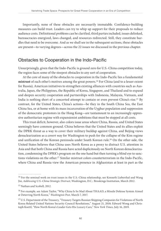 Vanishing Trade Space: Prospects for Great Power Cooperation in an Era of Competition
62
Importantly, none of these obstacles are necessarily immutable. Confidence-building
measures can build trust. Leaders can try to whip up support for their proposals to reduce
audience costs. Definitional problems can be clarified, third parties included, issues delinked,
bureaucracies energized, laws changed, and resources redirected. Still, they constitute hur-
dles that need to be overcome. And as we shall see in the subsequent sections, these obstacles
are present—to varying degrees—across the 22 issues we discussed in the previous chapter.
Obstacles to Cooperation in the Indo-Pacific
Unsurprisingly, given that the Indo-Pacific is ground zero for U.S.-China competition today,
the region faces some of the steepest obstacles to any sort of cooperation.
At the core of many of the obstacles to cooperation in the Indo-Pacific lies a fundamental
mistrust of each other’s motives among the great powers.14 For China (and to a lesser extent
for Russia), American initiatives to strengthen existing alliances with countries such as Aus-
tralia, Japan, the Philippines, the Republic of Korea, Singapore, and Thailand and to expand
and deepen security cooperation and partnerships with Indonesia, Malaysia, Vietnam, and
India is nothing short of a concerted attempt to contain or even prevent China’s rise.15 By
contrast, for the United States, China’s actions—be they in the South China Sea, the East
China Sea, or at home with its mass incarceration of the Uyghur population and suppression
of the democratic protestors in the Hong Kong—are tantamount to an increasingly oppres-
sive authoritarian regime with expansionist ambitions that must be stopped at all costs.
This trust deficit, however, also colors issue areas where China, Russia, and United States
seemingly have common ground. China believes that the United States and its allies exploit
the DPRK threat as a way to cover their military buildup against China, and Beijing views
denuclearization as a covert way for Washington to push for the collapse of the Kim regime
and unification of the Korean peninsula under South Korean rule.16 On the other side, the
United States believes that China uses North Korea as a proxy to distract U.S. attention in
Asia and that both China and Russia have acted duplicitously on North Korean denucleariza-
tion, condemning the DPRK’s program on the one hand but then turning a blind eye to sanc-
tions violations on the other.17 Similar mistrust colors counterterrorism in the Indo-Pacific,
where China and Russia view the American presence in Afghanistan at least in part as the
14 For the seminal work on trust issues in the U.S.-China relationship, see Kenneth Lieberthal and Wang
Jisi, Addressing U.S.-China Strategic Distrust, Washington, D.C.: Brookings Institution, March 2012.
15 Nathan and Scobell, 2012.
16 For example, see Adam Taylor, “Why China Is So Mad About THAAD, a Missile Defense System Aimed
at Deterring North Korea,” Washington Post, March 7, 2017.
17 U.S. Department of the Treasury, “Treasury Targets Russian Shipping Companies for Violations of North
Korea-Related United Nations Security Council Resolutions,” August 21, 2018; Edward Wong and Chris-
toph Koettl, “How North Korea’s Leader Gets His Luxury Cars,” New York Times, July 16, 2019.
 