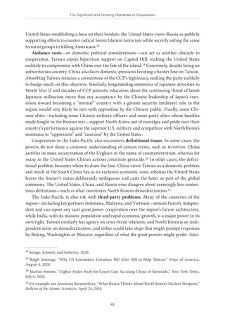 The Significant and Growing Obstacles to Cooperation
63
United States establishing a base on their borders; the United States views Russia as publicly
supporting efforts to counter radical Sunni Islamist terrorism while secretly aiding the same
terrorist groups in killing Americans.18
Audience costs—or domestic political considerations—can act as another obstacle to
cooperation. Taiwan enjoys bipartisan support on Capitol Hill, making the United States
unlikely to compromise with China over the fate of the island.19 Conversely, despite being an
authoritarian country, China also faces domestic pressures favoring a harder line on Taiwan.
Absorbing Taiwan remains a cornerstone of the CCP’s legitimacy, making the party unlikely
to budge much on this objective. Similarly, longstanding memories of Japanese atrocities in
World War II and decades of CCP patriotic education about the continuing threat of latent
Japanese militarism mean that any acceptance by the Chinese leadership of Japan’s tran-
sition toward becoming a “normal” country with a greater security (military) role in the
region would very likely be met with opposition by the Chinese public. Finally, some Chi-
nese elites—including some Chinese military officers and some party elites whose families
made fought in the Korean war—support North Korea out of nostalgia and pride over their
country’s performance against the superior U.S. military and sympathize with North Korea’s
resistance to “oppression” and “coercion” by the United States.
Cooperation in the Indo-Pacific also encounters definitional issues. In some cases, the
powers do not share a common understanding of certain terms, such as terrorism. China
justifies its mass incarceration of the Uyghurs in the name of counterterrorism, whereas for
many in the United States China’s actions constitute genocide.20 In other cases, the defini-
tional problem becomes where to draw the line. China views Taiwan as a domestic problem
and much of the South China Sea as its exclusive economic zone, whereas the United States
leaves the former’s status deliberately ambiguous and casts the latter as part of the global
commons. The United States, China, and Russia even disagree about seemingly less conten-
tious definitions—such as what constitutes North Korean denuclearization.21
The Indo-Pacific is also rife with third-party problems. Many of the countries of the
region—including key partners Indonesia, Malaysia, and Vietnam—remain fiercely indepen-
dent and can upset any tacit great power cooperation over the region’s future architecture,
while India, with its massive population and rapid economic growth, is a major power in its
own right. Taiwan similarly has agency on cross-Strait relations, and North Korea is an inde-
pendent actor on denuclearization, and either could take steps that might prompt responses
by Beijing, Washington or Moscow, regardless of what the great powers might prefer. Simi-
18 Savage, Schmitt, and Schwirtz, 2020.
19 Ralph Jennings, “Why US Lawmakers Introduce Bill After Bill to Help Taiwan,” Voice of America,
August 4, 2020.
20 Marlise Simons, “Uighur Exiles Push for Court Case Accusing China of Genocide,” New York Times,
July 6, 2020.
21 For example, see Anastasia Barannikova, “What Russia Thinks About North Korea’s Nuclear Weapons,”
Bulletin of the Atomic Scientists, April 24, 2019.
 