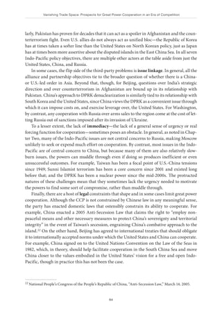Vanishing Trade Space: Prospects for Great Power Cooperation in an Era of Competition
64
larly, Pakistan has proven for decades that it can act as a spoiler in Afghanistan and the coun-
terterrorism fight. Even U.S. allies do not always act as unified bloc—the Republic of Korea
has at times taken a softer line than the United States on North Korean policy, just as Japan
has at times been more assertive about the disputed islands in the East China Sea. In all seven
Indo-Pacific policy objectives, there are multiple other actors at the table aside from just the
United States, China, and Russia.
In some cases, the flip side of the third-party problems is issue linkage. In general, all the
alliance and partnership objectives tie to the broader question of whether there is a China-
or U.S.-led order in Asia. Beyond that, though, for Beijing, questions over India’s strategic
direction and over counterterrorism in Afghanistan are bound up in its relationship with
Pakistan. China’s approach to DPRK denuclearization is similarly tied to its relationship with
South Korea and the United States, since China views the DPRK as a convenient issue through
which it can impose costs on, and exercise leverage over, the United States. For Washington,
by contrast, any cooperation with Russia over arms sales to the region come at the cost of let-
ting Russia out of sanctions imposed after its invasion of Ukraine.
To a lesser extent, the lack of immediacy—the lack of a general sense of urgency or real
forcing function for cooperation—sometimes poses an obstacle. In general, as noted in Chap-
ter Two, many of the Indo-Pacific issues are not central concerns to Russia, making Moscow
unlikely to seek or expend much effort on cooperation. By contrast, most issues in the Indo-
Pacific are of central concern to China, but because many of them are also relatively slow-
burn issues, the powers can muddle through even if doing so produces inefficient or even
unsuccessful outcomes. For example, Taiwan has been a focal point of U.S.-China tensions
since 1949; Sunni Islamist terrorism has been a core concern since 2001 and existed long
before that; and the DPRK has been a nuclear power since the mid-2000s. The protracted
natures of these challenges mean that they sometimes lack the urgency needed to motivate
the powers to find some sort of compromise, rather than muddle through.
Finally, there are a host of legal constraints that shape and in some cases limit great power
cooperation. Although the CCP is not constrained by Chinese law in any meaningful sense,
the party has enacted domestic laws that ostensibly constrain its ability to cooperate. For
example, China enacted a 2005 Anti-Secession Law that claims the right to “employ non-
peaceful means and other necessary measures to protect China’s sovereignty and territorial
integrity” in the event of Taiwan’s secession, engraining China’s combative approach to the
island.22 On the other hand, Beijing has agreed to international treaties that should obligate
it to internationally accepted norms under which the United States and China can cooperate.
For example, China signed on to the United Nations Convention on the Law of the Seas in
1982, which, in theory, should help facilitate cooperation in the South China Sea and move
China closer to the values embodied in the United States’ vision for a free and open Indo-
Pacific, though in practice this has not been the case.
22 National People’s Congress of the People’s Republic of China, “Anti-Secession Law,” March 14, 2005.
 