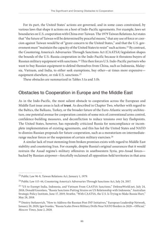 The Significant and Growing Obstacles to Cooperation
65
For its part, the United States’ actions are governed, and in some cases constrained, by
various laws that shape it actions on a host of Indo-Pacific agreements. For example, laws set
boundariesonU.S.cooperationwithChinaoverTaiwan.The1979TaiwanRelationsActstates
that “the future of Taiwan will be determined by peaceful means,” that any use of force or coer-
cion against Taiwan would be of “grave concern to the United States,” and that the U.S. gov-
ernment must “maintain the capacity of the United States to resist” such actions.23 By contrast,
the Countering America’s Adversaries Through Sanctions Act (CAATSA) legislation shapes
the bounds of the U.S.-Russia cooperation in the Indo-Pacific because it threatens buyers of
Russian military equipment with sanctions.24 This then forces U.S. Indo-Pacific partners who
want to buy Russian equipment to defend themselves from China, such as Indonesia, Malay-
sia, Vietnam, and India, to either seek exemptions, buy other—at times more expensive—
equipment elsewhere, or risk U.S. sanctions.25
These obstacles are summarized in Tables 3.1a and 3.1b.
Obstacles to Cooperation in Europe and the Middle East
As in the Indo-Pacific, the most salient obstacle to cooperation across the European and
Middle East issue areas is lack of trust. As described in Chapter Two, whether with regard to
the Baltics, the Balkans, Turkey, or the broader future of the Euro-Atlantic security architec-
ture, one potential avenue for cooperation consists of some mix of conventional arms control,
confidence-building measures, and deconfliction to reduce tensions over key flashpoints.
The United States, however, has repeatedly criticized Russia for noncompliance or incom-
plete implementation of existing agreements, and this has led the United States and NATO
to dismiss Russian proposals for future cooperation, such as a moratorium on intermediate-
range nuclear forces or the suspension of certain military exercises.26
A similar lack of trust stemming from broken promises exists with regard to Middle East
stability and countering Iran. For example, despite Russia’s original assurances that it would
restrain the Assad regime’s military offensives in southwestern Syria, pro-Assad forces—
backed by Russian airpower—forcefully reclaimed all opposition-held territories in that area
23 Public Law 96-8, Taiwan Relations Act, January 1, 1979.
24 Public Law 115-44, Countering America’s Adversaries Through Sanctions Act, July 24, 2017.
25 “US to Exempt India, Indonesia, and Vietnam From CAATSA Sanctions,” DefenseWorld.net, July 24,
2018; Donald Greenlees, “Russia Sanctions Putting Strains on US Relationship with Indonesia,” Australian
Strategic Policy Institute, June 17, 2019; Stratfor, “With CAATSA, the U.S. Is Trying to Make Russia Hurt,”
May 28, 2018.
26 Dmitry Stefanovich, “How to Address the Russian Post-INF Initiatives,” European Leadership Network,
January 20, 2020; Igor Ivanko, “Russia Scales Down Military Drills Near NATO Borders in 2020—Official,”
Moscow Times, June 2, 2020.
 