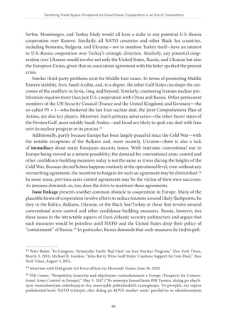 Vanishing Trade Space: Prospects for Great Power Cooperation in an Era of Competition
68
Serbia, Montenegro, and Turkey likely would all have a stake in any potential U.S.-Russia
cooperation over Kosovo. Similarly, all NATO countries and other Black Sea countries,
including Romania, Bulgaria, and Ukraine—not to mention Turkey itself—have an interest
in U.S.-Russia cooperation over Turkey’s strategic direction. Similarly, any potential coop-
eration over Ukraine would involve not only the United States, Russia, and Ukraine but also
the European Union, given that an association agreement with the latter sparked the present
crisis.
Similar third-party problems exist for Middle East issues. In terms of promoting Middle
Eastern stability, Iran, Saudi Arabia, and, to a degree, the other Gulf States can shape the out-
comes of the conflicts in Syria, Iraq, and beyond. Similarly, countering Iranian nuclear pro-
liferation requires more than just U.S. cooperation with China and Russia. Other permanent
members of the UN Security Council (France and the United Kingdom) and Germany—the
so-called P5 + 1—who brokered the last Iran nuclear deal, the Joint Comprehensive Plan of
Action, are also key players. Moreover, Iran’s primary adversaries—the other Sunni states of
the Persian Gulf, most notably Saudi Arabia—and Israel are likely to spoil any deal with Iran
over its nuclear program or its proxies.33
Additionally, partly because Europe has been largely peaceful since the Cold War—with
the notable exceptions of the Balkans and, more recently, Ukraine—there is also a lack
of immediacy about many European security issues. With interstate conventional war in
Europe being viewed as a remote possibility, the demand for conventional arms control and
other confidence-building measures today is not the same as it was during the heights of the
Cold War. Because deconfliction happens routinely at the operational level, even without any
overarching agreement, the incentive to bargain for such an agreement may be diminished.34
In some sense, previous arms control agreements may be the victim of their own successes:
As tensions diminish, so, too, does the drive to maintain these agreements.
Issue linkage presents another common obstacle to cooperation in Europe. Many of the
plausible forms of cooperation involve efforts to reduce tensions around likely flashpoints, be
they in the Baltics, Balkans, Ukraine, or the Black Sea/Turkey or those that revolve around
conventional arms control and other confidence-building measures. Russia, however, ties
these issues to the intractable aspects of Euro-Atlantic security architecture and argues that
such measures would be pointless until NATO and the United States drop their policy of
“containment” of Russia.35 In particular, Russia demands that such measures be tied to poli-
33 Peter Baker, “In Congress, Netanyahu Faults ‘Bad Deal’ on Iran Nuclear Program,” New York Times,
March 3, 2015; Michael R. Gordon, “John Kerry Wins Gulf States’ Cautious Support for Iran Deal,” New
York Times, August 3, 2015.
34 Interview with field grade Air Force officer via Microsoft Teams, June 26, 2020.
35 PIR Center, “Perspektivy kontrolia nad obychnymi vooruzheniiami v Evrope [Prospects for Conven-
tional Arms Control in Europe],” May 5, 2017 (“Po mneniyu konsul’tanta PIR-Tsentra, dialog po obych-
nym vooruzheniyam oslozhnyayut dva osnovnykh politicheskikh raznoglasiya. Vo-pervykh, eto vopros
posledovatel’nosti: NATO schitayet, chto dialog po KOVE mozhet vestis’ parallel’no so sderzhivaniyem
 