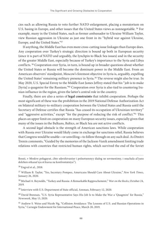 The Significant and Growing Obstacles to Cooperation
69
cies such as allowing Russia to veto further NATO enlargement, placing a moratorium on
U.S. basing in Europe, and other issues that the United States views as nonnegotiable.36 For
example, many in the United States, such as former ambassador to Ukraine William Taylor,
view Russian aggression in Ukraine as just one front in its “hybrid war against Ukraine,
Europe, and the United States.”37
If anything, the Middle East has even more cross-cutting issue linkages than Europe does.
Any cooperation over Turkey’s strategic direction is bound up both in European security
(since it is part of NATO and arguably, the lynchpin to Black Sea issues) and in the security
of the greater Middle East, especially because of Turkey’s importance to the Syria and Libya
conflicts.38 Cooperation over Syria, in turn, is bound up in broader questions about whether
the United States or Russia will become the dominant power in the Middle East. From an
American observers’ standpoint, Moscow’s foremost objective in Syria is, arguably, expelling
the United States’ remaining military presence in Syria.39 The reverse might also be true. In
May 2020, U.S. Special Envoy to the Middle East James Jeffrey stated that his “job is to make
[Syria] a quagmire for the Russians.”40 Cooperation over Syria is also tied to countering Ira-
nian influence in the region, given the latter’s central role in the country.
Finally, there are also a series of legal constraints that inhibit cooperation. Perhaps the
most significant of these was the prohibition in the 2019 National Defense Authorization Act
on bilateral military-to-military cooperation between the United States and Russia until the
Secretary of Defense certifies that Russia “has ceased its occupation of Ukrainian territory”
and “aggressive activities,” except “for the purpose of reducing the risk of conflict.”41 This
places an upper limit on cooperation on many European security issues, especially given that
many of the issues in the Balkans, Baltics, or Black Sea are not active conflicts.
A second legal obstacle is the strength of American sanctions laws. While cooperation
with Russia over Ukraine would likely come in exchange for sanctions relief, Russia believes
that Congress would be unable—or unwilling—to follow through on any such deal. As Dmitri
Trenin comments, “Guided by the memories of the Jackson-Vanik amendment limiting trade
relations with countries that restricted human rights, which survived the end of the Soviet
Rossii, v Moskve polagayut, chto sderzhivaniye i polnotsennyy dialog ne sovmestimy, i snachala al’yans
dolzhen otkazat’sya ot kursa na konfrontatsiyu”).
36 Engval et al., 2018.
37 William B. Taylor, “Yes, Secretary Pompeo, Americans Should Care About Ukraine,” New York Times,
January 26, 2020.
38 Michael A. Reynolds, “Turkey and Russia: A Remarkable Rapprochement,” War on the Rocks, October 24,
2019.
39 Interview with U.S. Department of State official, Amman, February 12, 2020.
40 David Brennan, “U.S. Syria Representative Says His Job Is to Make the War a ‘Quagmire’ for Russia,”
Newsweek, May 13, 2020.
41 Andrew S. Weiss and Nicole Ng, “Collision Avoidance: The Lessons of U.S. and Russian Operations in
Syria,” Carnegie Endowment for International Peace, March 20, 2019.
 
