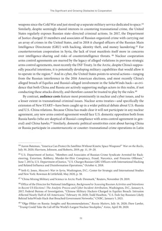 The Significant and Growing Obstacles to Cooperation
71
weapons since the Cold War and just stood up a separate military service dedicated to space.44
Similarly, despite seemingly shared interests in countering transnational crime, the United
States regularly exposes Russian state–directed criminal actions. In 2017, the Department
of Justice charged 33 members and associates of Russian organized crime with carrying out
an array of crimes in the United States, and in 2018 it charged officers of the Russian Main
Intelligence Directorate (GRU) with hacking, identity theft, and money laundering.45 For
counterterrorism cooperation in Syria, the lack of trust manifests itself more in concerns
over intelligence-sharing and risks of counterintelligence threats. 46 Nuclear cooperation
arms control agreements are marred by the legacy of alleged violations in previous strategic
arms control agreements, most recently the INF Treaty. In the Arctic, despite China’s suppos-
edly peaceful intentions, it is potentially developing military capabilities that would allow it
to operate in the region.47 And in cyber, the United States points to several actions—ranging
from the Russian interference in the 2016 American elections, and most recently China’s
alleged breach of Equifax and Russia’s alleged involvement in the SolarWinds hack—as evi-
dence that both China and Russia are actively supporting malign actors in this realm, if not
conducting these attacks directly, and therefore cannot be trusted to play by the rules.48
By contrast, audience costs feature most prominently in nuclear and cyber issues, and to
a lesser extent in transnational criminal issues. Nuclear arms treaties—and specifically the
extension of New START—have been caught up in a wider political debate about U.S.-Russia
and U.S.-China relations. Because China has made clear it will not participate in any nuclear
agreement, any new arms control agreement would face U.S. domestic opposition both from
Russia hawks (who are skeptical of Russia’s compliance with arms control agreement in gen-
eral) and China hawks.49 Similarly, domestic political sensitivities exist about having China
or Russia participate in counternarcotic or counter–transnational crime operations in Latin
44 Aaron Bateman, “America Can Protect Its Satellites Without Kinetic Space Weapons?” War on the Rocks,
July 30, 2020; Harrison, Johnson, and Roberts, 2019, pp. 11, 19–20.
45 U.S. Department of Justice, “Members and Associates of Russian Crime Syndicate Arrested for Rack-
eteering, Extortion, Robbery, Murder-for-Hire Conspiracy, Fraud, Narcotics, and Firearms Offenses,”
June 7, 2017a; U.S. Department of Justice, “U.S. Charges Russian GRU Officers with International Hacking
and Related Influence and Disinformation Operations,” October 4, 2018.
46 Seth G. Jones, Moscow’s War in Syria, Washington, D.C.: Center for Strategic and International Studies
and New York: Rowman & Littlefield, May 2020, p. 58.
47 “China Mixing Military and Science in Arctic Push: Denmark,” Reuters, November 29, 2019.
48 Office of the Director for National Intelligence, Background to ‘Assessing Russian Activities and Intentions
in Recent US Elections’: The Analytic Process and Cyber Incident Attribution, Washington, D.C., January 6,
2017; Federal Bureau of Investigation, “Chinese Military Hackers Charged in Equifax Breach: Intrusion
Affected Nearly Half of All Americans,” February 10, 2020; Todd Haselton, “U.S. Feds Say Russians Likely
Behind SolarWinds Hack that Breached Government Networks,” CNBC, January 5, 2021.
49 “Olga Oliker on Russia: Insights and Recommendations,” Russia Matters, July 16, 2020; Dave Lawler,
“Trump Could Take the Lid off the World’s Largest Nuclear Stockpiles,” Axios, April 30, 2020.
 
