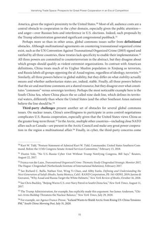 Vanishing Trade Space: Prospects for Great Power Cooperation in an Era of Competition
72
America, given the region’s proximity to the United States.50 Most of all, audience costs are a
central obstacle to cooperation in the cyber domain, especially given the public attention—
and anger—over Russian bots and interference in U.S. elections. Indeed, such proposals by
the Trump administration generated significant congressional pushback.51
Perhaps more so than in other areas, global commons issues suffer from definitional
obstacles. Although multinational agreements on countering transnational organized crime
exist, such as the UN Convention Against Transnational Organized Crime (2003) signed and
ratified by all three countries, these treaties lack specificity to enable their implementation.52
All three powers are committed to counterterrorism in the abstract, but they disagree about
which groups should qualify as violent extremist organizations. In contrast with American
definitions, China treats much of its Uyghur Muslim population in Xinjiang as terrorists,
and Russia labels all groups opposing the al-Assad regime, regardless of ideology, terrorists.53
Similarly, all three powers believe in global stability, but they differ on what stability actually
means and whether authoritarian states are, indeed, stable. Finally, all three powers believe
that the air and maritime commons are a shared resource, but they disagree over what consti-
tutes “commons” versus sovereign territory. Perhaps the most noticeable example here is the
South China Sea, where China places the so called nine-dash line, which defines its territo-
rial waters, differently than where the United States (and the other Southeast Asian nations)
believe the line should be.54
Third-party challenges present another set of obstacles for several global commons
issues. On nuclear issues, China’s unwillingness to participate in arms control negotiations
complicates U.S.-Russia cooperation, especially given that the United States views China as
the greater long-term threat.55 In the Arctic, multiple other countries—including close NATO
allies such as Canada—are present in the Arctic Council and make any great power coopera-
tion in the region a multinational affair.56 Finally, in cyber, the third-party concerns come
50 Kurt W. Tidd, “Posture Statement of Admiral Kurt W. Tidd, Commander, United States Southern Com-
mand, Before the 115th Congress Senate Armed Services Committee,” February 15, 2018.
51 Dustin Volz, “No U.S.-Russia Cyber Unit Without Trump Notifying Congress, Bill Says,” Reuters,
August 22, 2017.
52 Franca van der Laan, Transnational Organised Crime: Thematic Study Clingendael Strategic Monitor 2017,
The Hague: Clingendael (Netherlands Institute of International Relations), February 2017.
53 See Richard C. Baffa, Nathan Vest, Wing Yi Chan, and Abby Fanlo, Defining and Understanding the
Next Generation of Salafi-Jihadis, Santa Monica, Calif.: RAND Corporation, PE-341-ODNI, 2019; Janine di
Giovanni, “Why Assad and Russia Target the White Helmets,” New York Review of Books, October 16, 2018.
54 See Chris Buckley, “Beijing Warns U.S. over Navy Patrol in South China Sea,” New York Times, August 11,
2017.
55 The Trump Administration, for example, has explicitly made this argument. See James Anderson, “Chi-
na’s Arms Buildup Threatens the Nuclear Balance,” New York Times, July 29, 2020.
56 For example, see Agence France-Presse, “Iceland Wants to Shield Arctic from Rising US-China Tensions:
PM,” South China Morning Post, July 31, 2020.
 