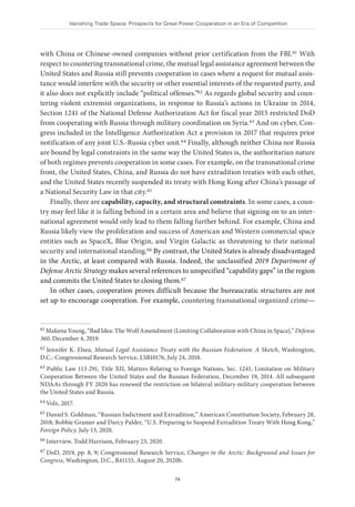 Vanishing Trade Space: Prospects for Great Power Cooperation in an Era of Competition
74
with China or Chinese-owned companies without prior certification from the FBI.61 With
respect to countering transnational crime, the mutual legal assistance agreement between the
United States and Russia still prevents cooperation in cases where a request for mutual assis-
tance would interfere with the security or other essential interests of the requested party, and
it also does not explicitly include “political offenses.”62 As regards global security and coun-
tering violent extremist organizations, in response to Russia’s actions in Ukraine in 2014,
Section 1241 of the National Defense Authorization Act for fiscal year 2015 restricted DoD
from cooperating with Russia through military coordination on Syria.63 And on cyber, Con-
gress included in the Intelligence Authorization Act a provision in 2017 that requires prior
notification of any joint U.S.-Russia cyber unit.64 Finally, although neither China nor Russia
are bound by legal constraints in the same way the United States is, the authoritarian nature
of both regimes prevents cooperation in some cases. For example, on the transnational crime
front, the United States, China, and Russia do not have extradition treaties with each other,
and the United States recently suspended its treaty with Hong Kong after China’s passage of
a National Security Law in that city.65
Finally, there are capability, capacity, and structural constraints. In some cases, a coun-
try may feel like it is falling behind in a certain area and believe that signing on to an inter-
national agreement would only lead to them falling further behind. For example, China and
Russia likely view the proliferation and success of American and Western commercial space
entities such as SpaceX, Blue Origin, and Virgin Galactic as threatening to their national
security and international standing.66 By contrast, the United States is already disadvantaged
in the Arctic, at least compared with Russia. Indeed, the unclassified 2019 Department of
Defense Arctic Strategy makes several references to unspecified “capability gaps” in the region
and commits the United States to closing them.67
In other cases, cooperation proves difficult because the bureaucratic structures are not
set up to encourage cooperation. For example, countering transnational organized crime—
61 Makena Young, “Bad Idea: The Wolf Amendment (Limiting Collaboration with China in Space),” Defense
360, December 4, 2019.
62 Jennifer K. Elsea, Mutual Legal Assistance Treaty with the Russian Federation: A Sketch, Washington,
D.C.: Congressional Research Service, LSB10176, July 24, 2018.
63 Public Law 113-291, Title XII, Matters Relating to Foreign Nations, Sec. 1241, Limitation on Military
Cooperation Between the United States and the Russian Federation, December 19, 2014. All subsequent
NDAAs through FY 2020 has renewed the restriction on bilateral military-military cooperation between
the United States and Russia.
64 Volz, 2017.
65 Daniel S. Goldman, “Russian Indictment and Extradition,” American Constitution Society, February 28,
2018; Robbie Gramer and Darcy Palder, “U.S. Preparing to Suspend Extradition Treaty With Hong Kong,”
Foreign Policy, July 13, 2020.
66 Interview, Todd Harrison, February 23, 2020.
67 DoD, 2019, pp. 8, 9; Congressional Research Service, Changes in the Arctic: Background and Issues for
Congress, Washington, D.C., R41153, August 20, 2020b.
 