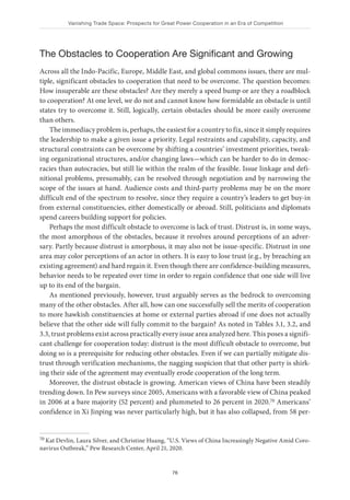 Vanishing Trade Space: Prospects for Great Power Cooperation in an Era of Competition
76
The Obstacles to Cooperation Are Significant and Growing
Across all the Indo-Pacific, Europe, Middle East, and global commons issues, there are mul-
tiple, significant obstacles to cooperation that need to be overcome. The question becomes:
How insuperable are these obstacles? Are they merely a speed bump or are they a roadblock
to cooperation? At one level, we do not and cannot know how formidable an obstacle is until
states try to overcome it. Still, logically, certain obstacles should be more easily overcome
than others.
The immediacy problem is, perhaps, the easiest for a country to fix, since it simply requires
the leadership to make a given issue a priority. Legal restraints and capability, capacity, and
structural constraints can be overcome by shifting a countries’ investment priorities, tweak-
ing organizational structures, and/or changing laws—which can be harder to do in democ-
racies than autocracies, but still lie within the realm of the feasible. Issue linkage and defi-
nitional problems, presumably, can be resolved through negotiation and by narrowing the
scope of the issues at hand. Audience costs and third-party problems may be on the more
difficult end of the spectrum to resolve, since they require a country’s leaders to get buy-in
from external constituencies, either domestically or abroad. Still, politicians and diplomats
spend careers building support for policies.
Perhaps the most difficult obstacle to overcome is lack of trust. Distrust is, in some ways,
the most amorphous of the obstacles, because it revolves around perceptions of an adver-
sary. Partly because distrust is amorphous, it may also not be issue-specific. Distrust in one
area may color perceptions of an actor in others. It is easy to lose trust (e.g., by breaching an
existing agreement) and hard regain it. Even though there are confidence-building measures,
behavior needs to be repeated over time in order to regain confidence that one side will live
up to its end of the bargain.
As mentioned previously, however, trust arguably serves as the bedrock to overcoming
many of the other obstacles. After all, how can one successfully sell the merits of cooperation
to more hawkish constituencies at home or external parties abroad if one does not actually
believe that the other side will fully commit to the bargain? As noted in Tables 3.1, 3.2, and
3.3, trust problems exist across practically every issue area analyzed here. This poses a signifi-
cant challenge for cooperation today: distrust is the most difficult obstacle to overcome, but
doing so is a prerequisite for reducing other obstacles. Even if we can partially mitigate dis-
trust through verification mechanisms, the nagging suspicion that that other party is shirk-
ing their side of the agreement may eventually erode cooperation of the long term.
Moreover, the distrust obstacle is growing. American views of China have been steadily
trending down. In Pew surveys since 2005, Americans with a favorable view of China peaked
in 2006 at a bare majority (52 percent) and plummeted to 26 percent in 2020.70 Americans’
confidence in Xi Jinping was never particularly high, but it has also collapsed, from 58 per-
70 Kat Devlin, Laura Silver, and Christine Huang, “U.S. Views of China Increasingly Negative Amid Coro-
navirus Outbreak,” Pew Research Center, April 21, 2020.
 