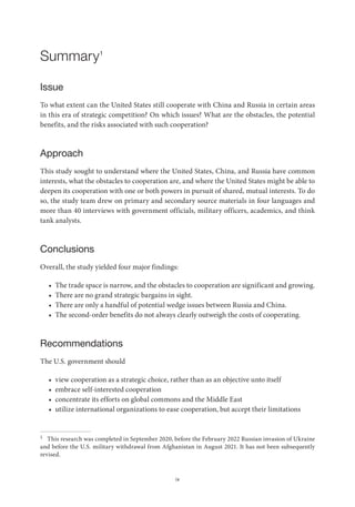 ix
Summary1
Issue
To what extent can the United States still cooperate with China and Russia in certain areas
in this era of strategic competition? On which issues? What are the obstacles, the potential
benefits, and the risks associated with such cooperation?
Approach
This study sought to understand where the United States, China, and Russia have common
interests, what the obstacles to cooperation are, and where the United States might be able to
deepen its cooperation with one or both powers in pursuit of shared, mutual interests. To do
so, the study team drew on primary and secondary source materials in four languages and
more than 40 interviews with government officials, military officers, academics, and think
tank analysts.
Conclusions
Overall, the study yielded four major findings:
• The trade space is narrow, and the obstacles to cooperation are significant and growing.
• There are no grand strategic bargains in sight.
• There are only a handful of potential wedge issues between Russia and China.
• The second-order benefits do not always clearly outweigh the costs of cooperating.
Recommendations
The U.S. government should
• view cooperation as a strategic choice, rather than as an objective unto itself
• embrace self-interested cooperation
• concentrate its efforts on global commons and the Middle East
• utilize international organizations to ease cooperation, but accept their limitations
1 This research was completed in September 2020, before the February 2022 Russian invasion of Ukraine
and before the U.S. military withdrawal from Afghanistan in August 2021. It has not been subsequently
revised.
 