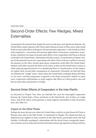 79
CHAPTER FOUR
Second-Order Effects: Few Wedges, Mixed
Externalities
Assuming for the moment that, despite the narrow trade space and significant obstacles, the
United States could cooperate with China and/or Russia on some of these areas, what would
be the second-order effects of doing so? All international cooperation—with friends as well as
with competitors—can produce downstream ripple effects. Great power cooperation, in par-
ticular, could have two types of second-order effects. First, cooperation with China or Russia
could affect the United States’ relationship with that country. As mentioned in Chapter Two,
one of the potential reasons for cooperating with either China or Russia could be to increase
the pressure on the other. Second, great power cooperation could affect the United States’
relations with other countries for better or for worse, as they see the United States’ actions as
either reducing regional tensions or as abandoning them to a hostile power. In this chapter,
we explore these second-order consequences of cooperation. Ultimately, we find that there
are relatively few “wedge” issues—those where the United States could play Russia off China
or vice versa—and that cooperation, in general, is not always net-positive. Indeed, in many
cases, cooperation could produce as many negative side effects as it does positive ones and
hurt as many allies and partners as it helps.
Second-Order Effects of Cooperation in the Indo-Pacific
As discussed in Chapter Two, there are relatively few areas for meaningful cooperation
between the United States, China, and Russia in the Indo-Pacific. Few of these are wedge
issues. And of the others, many generate as many negative externalities as they do positive
ones. (See Table 4.1.)
Impact on the Other Power
Perhaps the most obvious area where the United States could try to play Russia off China is
Russian arms sales in the Indo-Pacific. As mentioned in Chapter Two, Russia has been an
important arms supplier to many countries in the Indo-Pacific, particularly those who had
friendly—if officially nonaligned—relationships with the Soviet Union: strategically impor-
tant countries such as India and Vietnam that today remain top importers of Russia military
 