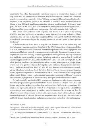 Second-Order Effects: Few Wedges, Mixed Externalities
81
equipment.1 And while these countries want these weapons to counter other threats as well
(e.g., India also has concerns about Pakistan), much of the demand comes from a desire to
counter an increasingly aggressive China. Tellingly, India pushed Russia to expedite its deliv-
ery of its S-400 air defense system in the aftermath of one of its worst border clashes with
China in June 2020 and sought assurances that Moscow would not delay delivery of spare
parts for India’s T-90S tanks, Kilo-class submarines, and fighter aircraft during the crisis—
indicators of how important Russian arms sales are for India’s security vis-à-vis China.2
The United States certainly could cooperate with Russia if it so chooses by waiving
CAATSA sanctions on Russian arms sales to India, Vietnam, Indonesia, and others. These
countries, after all, want to buy these weapons of their own accord. The United States has
waived these sanctions in the past for strategic reasons, so it could choose to do so again in
the future.3
Whether the United States wants to play this card, however, and, if so, for how long and
to what end, are separate questions. One effect of the CAATSA sanctions is to pressure India,
Vietnam, and others to wean themselves off of their dependency on Russian equipment. But
doing so would almost certainly be an expensive proposition for those countries, and so waiv-
ing the sanctions and allowing them to upgrade their existing Russian military equipment
is probably the more cost-effective option for helping make them more militarily capable of
countering pressure from China, at least in the short term. That said, waiving CAATSA to
allow for these purchases risks letting Russia off the hook for its aggression in Europe. More-
over, it is an open question whether allowing these sales will make these countries more mili-
tarily capable vis-à-vis China. The PRC, after all, buys Russian military equipment as well,
giving it firsthand knowledge about the vulnerabilities of these systems. As a case in point,
Russia reportedly suspended its delivery of the S-400 to China—Moscow’s first foreign buyer
of the missile defense system—and some experts assess the reason may be Moscow’s concerns
about Chinese expropriation of Russian military intelligence and defense trade secrets.4
Beyond potentially waiving CAATSA sanctions on Russian arms sales, however, there are
few other prospective wedge issues in the Indo-Pacific. As noted in Chapter Two, China and
Russia largely share a skepticism of the free and open Indo-Pacific strategy, American alli-
ances in the region, and American outreach to new partners in the region. If the United States
were to cooperate with one power to avoid accidental military conflict, it would not directly
affect the other’s interests much. In other cases, such as cross-Strait relations, Russia simply
does not have much of voice on the issue one way or the other. Finally, on a few issues—such
as North Korean denuclearization and countering terrorism and violent extremist organiza-
1 Wezeman et al., 2019.
2 Rajagopalan, 2020; Sudhi Ranjan Sen and Henry Meyer, “India Urgently Seeks Russian Missile System
After Military Clash With China,” Bloomberg News, June 23, 2020.
3 “U.S. to Exempt India, Indonesia, and Vietnam from CAATSA Sanctions,” 2018; Greenlees, 2019; Stratfor,
2018.
4 Frank Chen, “Russia May Be Withholding Missile Deliveries to China,” Asia Times, July 29, 2020.
 
