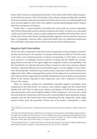 Second-Order Effects: Few Wedges, Mixed Externalities
83
before a 2007 Israeli air raid destroyed the facility.8 Even if these efforts fail to fully denuclear-
ize North Korea, however, if the United States, China, Russia, and presumably other members
of the international community punished North Korea for its actions, it would arguably send
more powerful signals to other states who might be considering developing nuclear weapons
about the consequences of doing so.
Finally, there is a general positive externality that comes with any tactical cooperation
with China or Russia that avoids accidental escalation and conflict. In almost any conceivable
conflict in the Indo-Pacific, American allies and partners would bear the brunt of the costs of
a clash, since China and/or Russia would presumably target the countries that host American
bases. Consequently, American allies would also benefit from any additional mechanisms
that could help to deescalate tensions before they become full-on shooting wars.
Negative Spill Externalities
At the same time, cooperation in the Indo-Pacific also generates a series of negative externali-
ties that need to factor in the equation. As already mentioned, any relief on CAATSA comes
at the direct cost of relieving pressure on Russia and granting it a freer hand—or at least
more resources—to challenge American interests in Europe and the Middle East. Encour-
aging Russian arms sales to the region might also complicate military interoperability with
the United States. It could also lead some of these countries to reject more American defense
initiatives, especially if Russia uses its newfound leverage as an arms supplier to try to under-
mine these proposals.9 Similarly, as previously noted, cooperation with China and Russia in
Afghanistan risks rubber-stamping both countries’ brutal approach to countering terrorism
and violent extremist organizations and likely abandoning American democracy-promotion
efforts in the country, especially if such cooperation came with a reduction of American
forces in the country.
There are, however, perhaps less immediately noticeable negative externalities from
cooperation in the Indo-Pacific. For instance, some scholars suggest that the United States
should work with China to help secure, disarm, and dispose of North Korean weapons of
mass destruction in the event of regime collapse.10 Such cooperation—if it occurred—would
obviously help the United States and China solve a shared problem (preventing loose nuclear
weapons) and save the United States from undertaking the task unilaterally, which might
unnerve China, given the proximity of these sites to the border. Consequently, a recent
8 Yossi Melman and Dan Raviv, “Inside Israel’s Secret Raid on Syria’s Nuclear Reactor,” Politico, March 20,
2018.
9 Already, the United States faces skepticism over proposals to forward base intermediate range missiles in
the region, for example. If Russia chooses to try to condition arm sales on rejecting such propositions, then
partners’ reluctance to these proposal may increase. See David S. Cloud, “U.S. Seeks to House Missiles in
the Pacific. Some Allies Don’t Want Them,” Los Angeles Times, June 10, 2020.
10 Oriana Skylar Mastro, “Conflict and Chaos on the Korean Peninsula: Can China’s Military Help Secure
North Korea’s Nuclear Weapons?” International Security, Vol. 43, No. 2, Fall 2018.
 