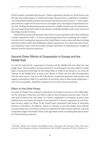 Vanishing Trade Space: Prospects for Great Power Cooperation in an Era of Competition
84
RAND analysis concluded that because “China’s significant interests in North Korea raise
the risks that misperception or inadvertent contact between forces could lead to escalation,”
“the United States should accelerate discussions with China on this scenario.”11 Such cooper-
ation, however, might not be easy to secure and might carry a fair degree of operational secu-
rity risk. Finding and disarming nuclear materials is a highly sensitive area of national secu-
rity, and cooperating with China in this domain would presumably involve some amount of
knowledge transfer to China.
Beyond these tactical and operation risks, however, any cooperation with China and Russia
to make competition “safer”—in terms of preventing tension from escalating into conflict—
runs the risk of creating the impression that United States is more concerned about avoiding
potential conflicts rather than fulfilling its alliance agreements. If so, then this form of tacti-
cal cooperation comes with the broader strategic externality of cheapening the strength of
alliances and the American deterrent.
Second-Order Effects of Cooperation in Europe and the
Middle East
As with the Indo-Pacific, cooperation in Europe and the Middle East also offers few true
wedge issues. China simply is not that invested in most European security matters to make
them a useful point of leverage for the United States to wield versus Russia or vice versa. By
contrast, in the Middle East, in many cases, Russia or China can free-ride off cooperation
with the other power. And as in the Indo-Pacific, cooperation generates both positive and
negative externalities (Table 4.2), such that it is not always clear to what extent cooperation—
even if it were possible—should be considered a net win for American interests.
Effect on the Other Power
As noted in Chapter Two, potential cooperation on European security is a one-sided affair.
For the most part, China has very little at stake in most European security issues. This rel-
ative lack of interest not only makes U.S.-China cooperation on European security issues
unlikely, but it also limits the impact of any potential U.S.-Russia cooperation on any Euro-
pean security matter on China. If the United States cooperated with Russia to deescalate
tensions in the Baltics, the Balkans, Turkey, or Ukraine or over the broader Euro-Atlantic
security architecture, it is hard to see how it would directly affect Chinese interests, and such
cooperation might even benefit China, if the agreement results in making these places better
for Chinese business interests.
11 Michael J. Mazarr, Gian Gentile, Dan Madden, Stacie L. Pettyjohn, and Yvonne K. Crane, The Korean
Peninsula: Three Dangerous Scenarios, Santa Monica, Calif.: RAND Corporation, PE-262-A, 2018b, p. 19.
 