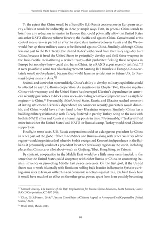 Vanishing Trade Space: Prospects for Great Power Cooperation in an Era of Competition
86
To the extent that China would be affected by U.S.-Russia cooperation on European secu-
rity affairs, it would be indirectly, in three principle ways. First, in general, China stands to
lose from any reduction in tension in Europe that could potentially allow the United States
and other NATO allies to redirect forces to the Pacific and against China. Conventional arms
control measures—as part of an effort to deescalate tensions between Russia and the West—
would free up those military assets to be directed against China. Similarly, although China
was not part to the INF Treaty, the United States’ withdrawal from the treaty arguably hurt
China, because it freed the United States to potentially develop and field these weapons in
the Indo-Pacific. Reinstituting a revised treaty—that prohibited fielding these weapons in
Europe but not elsewhere—could also harm China. As a RAND expert recently testified, “If
it were possible to come to a bilateral agreement banning INF missiles in Europe, China cer-
tainly would not be pleased, because that would leave no restrictions on future U.S. (or Rus-
sian) deployments in Asia.”12
Second, and somewhat more unlikely, China’s ability to develop military capabilities could
be affected by any U.S.-Russia cooperation. As mentioned in Chapter Two, Ukraine supplies
China with weaponry, and the United States has leveraged Ukraine’s dependence on Ameri-
can security guarantees to block arms sales—including sensitive equipment, such as airplane
engines—to China.13 Presumably, if the United States, Russia, and Ukraine reached some sort
of lasting settlement, Ukraine’s dependence on American security guarantees would dimin-
ish, and China would have a freer hand to buy Ukrainian weapons. Similarly, China has a
budding military relationship with Turkey, fostered in part by Turkey being on the outs with
both its NATO allies and Russia at alternating points in time.14 Presumably, if Turkey shifted
more into either the United States’ and NATO or Russia’s camp, Turkey would need Chinese
support less.
Finally, in some cases, U.S.-Russia cooperation could set a dangerous precedent for China
in other parts of the globe. If the United States and Russia—along with other countries of the
region—could negotiate a deal whereby Serbia recognized Kosovo’s independence in the Bal-
kans, it presumably could set a precedent for other breakaway regions in the world, including
places that China cares a lot about—such as Xinjiang, Tibet, Hong Kong, or Taiwan.
By contrast, cooperation in the Middle East would be a little more even-handed, in the
sense that the United States could cooperate with either Russia or China on countering Ira-
nian influence or promoting Middle East peace processes. On the first goal, if the United
States was to work bilaterally with Russia on rolling back Iranian influence in Syria or curb-
ing arms sales to Iran, or with China on economic sanctions against Iran, it is hard to see how
it would have much of an effect on the other great power, apart from Iran possibly becoming
12 Samuel Charap, The Demise of the INF: Implications for Russia-China Relations, Santa Monica, Calif.:
RAND Corporation, CT-507, 2019.
13 Chan, 2015; Forrest, 2019; “Ukraine Court Rejects Chinese Appeal in Aerospace Deal Opposed by United
States,” 2020.
14 Wolf, 2010; Meick, 2013.
 
