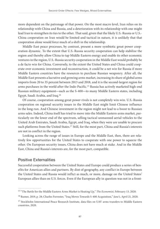 Second-Order Effects: Few Wedges, Mixed Externalities
87
more dependent on the patronage of that power. On the most macro level, Iran relies on its
relationship with China and Russia, and a deterioration with its relationship with one might
lead Iran to strengthen its ties to the other. That said, given that the likely U.S.-Russia or U.S.-
China cooperation on Iran would be limited and tactical in nature, it is unlikely that that
cooperation alone would force much of a shift in the relationship.
Middle East peace processes, by contrast, present a more symbiotic great power coop-
eration dynamic. To the extent that U.S.-Russia security cooperation can help stabilize the
region and thereby allow China to tap Middle Eastern energy and enable its other economic
ventures in the region, U.S.-Russia security cooperation in the Middle East would probably be
a de facto win for China. Conversely, to the extent the United States and China could coop-
erate over economic investment and reconstruction, it could be a net win for Russia if more
Middle Eastern countries have the resources to purchase Russian weaponry. After all, the
Middle East presents a lucrative and growing arms market, increasing its share of global arms
imports from 20 to 35 percent between 2013 and 2018, and it is the second-largest region for
arms purchases in the world after the Indo-Pacific.15 Russia has actively marketed high-end
Russian military equipment—such as the S-400—to many Middle Eastern states, including
Egypt, Saudi Arabia, and Iraq.16
Of course, cooperation among great power rivals is not completely win-win. U.S.-Russia
cooperation on regional security issues in the Middle East might limit Chinese influence
in the long run. And Chinese investment in the region might not lead to a boost to Russian
arms sales. Indeed, China itself has tried to move into the Middle Eastern arms market, par-
ticularly on the lower end of the spectrum, selling tactical unmanned aerial vehicles to the
United Arab Emirates, Saudi Arabia, Egypt, and Iraq, when they were are unable to procure
such platforms from the United States.17 Still, for the most part, China and Russia’s interests
are not in conflict in the region.
Looking across the range of issues in Europe and the Middle East, then, there are rela-
tively few opportunities for the United States to cooperate with one power to squeeze the
other. On European security issues, China does not have much at stake. And in the Middle
East, China and Russia’s interests are, for the most part, compatible.
Positive Externalities
Successful cooperation between the United States and Europe could produce a series of ben-
efits for American allies and partners. By dint of geography, any conflict in Europe between
the United States and Russia would inflict as much, or more, damage on the United States’
European allies than on U.S. forces. Even if the European ally in question was not in a front-
15 “The Battle for the Middle Eastern Arms Market is Heating Up,” The Economist, February 13, 2020.
16 Rumer, 2019, p. 28; Charles Forrester, “Iraq Moves Towards S-400 Acquisition,” Jane’s, April 21, 2020.
17 Stockholm International Peace Research Institute, data files on UAV arms transfers to Middle Eastern
countries, 2020.
 