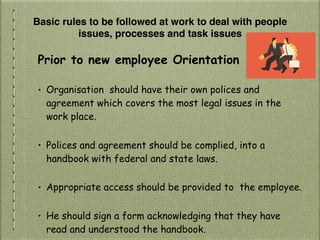 Basic rules to be followed at work to deal with people
issues, processes and task issues
Prior to new employee Orientation
• Organisation should have their own polices and
agreement which covers the most legal issues in the
work place.
• Polices and agreement should be complied, into a
handbook with federal and state laws.
• Appropriate access should be provided to the employee.
• He should sign a form acknowledging that they have
read and understood the handbook.
 