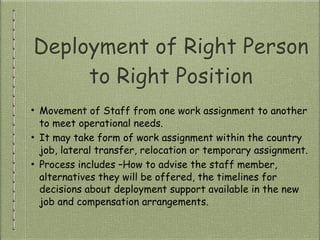 Deployment of Right Person
to Right Position
• Movement of Staff from one work assignment to another
to meet operational needs.
• It may take form of work assignment within the country
job, lateral transfer, relocation or temporary assignment.
• Process includes –How to advise the staff member,
alternatives they will be offered, the timelines for
decisions about deployment support available in the new
job and compensation arrangements.
 