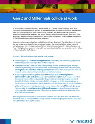 In 2016, the workforce is undergoing a seismic change as 3.6 million Baby Boomers are set to retire,
one-fourth of Millennial workers will take on management roles and Generation Z (those born between
1994 and 2010) has started to enter the workforce. Employers1
are likely to recall the impact that
Millennials brought to the workplace due to their dramatically different perspectives about work. That
adjustment is about to be magnified as Gen Z, who in many ways appears to be an exaggerated version
of the Millennial cohort, radically alters the workplace.
Randstad and Future Workplace have studied Millennials (aka Generation Y) and Gen Z since 2014 when
the two companies embarked on a groundbreaking survey that benchmarked the unique traits and
workplace values of the next generations of talent. Now, in its second research initiative, Randstad and
Future Workplace have uncovered remarkably new understandings of the two generations as they collide
in the workplace for the first time.
Gen Z and Millennials collide at work
The Gen Z and Millennials Collide @ Work study revealed:
•	 The emergence of a collaboration generation is impacting the ways employers provide,
and leverage, collaborative practices in the workplace.
•	 The workplace Gen Z seeks has been largely shaped by their jaded upbringing among a
recessionary economy, rising healthcare costs and mounting student loans. As a result, the
driving force for retention and engagement of these workers centers around financial
rewards, career advancement, motivation and work/life balance.
•	 If technology coursed through the veins of Millennials, then technology can be
considered Gen Z’s sixth sense. Any organization seeking to recruit, engage and retain
these generations will be hard-pressed if they aren’t incorporating emerging social and
digital technologies into the workplace. But it’s not as easy as simply providing access to
these tools — these generations also struggle to rein in the distractions of such technologies.
•	 With newly appointed management roles comes mayhem for many Millennials. Our study
has exposed a serious crisis among Millennial managers, many of whom are simply
not prepared or equipped with the EQ (emotional quotient) and people skills required to
effectively manage a team.
As both generations continue to increase their presence in today’s workforce, c-suite and HR
executives have to understand these young workers and develop programs to best utilize their
strengths and set them up for success.
 