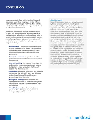 For years, companies have put in countless hours and
resources to understand and prepare for the different
work styles of the multi-aged workforce. Now, with the
introduction of Gen Z into the working world, it’s about
to get even more complicated.
Armed with new insights, attitudes and expectations
of Gen Z and Millennial workers, employers are better
equipped to put tailored programs into place in order to
better recruit, engage and retain these valuable workers.
Successful organizations today, and in the future, will
need to implement important workplace processes and
programs including:
•	Collaboration: Collaborative tools and processes
to fulfill the expectations of Gen Z and Millennial
generations, while seamlessly integrating them
into existing workflow to maximize workforce
performance
•	Career advancement: Frequent and abundant
professional development and career advancement
opportunities
•	Financial stability: Shoring up of wage disparities
and providing employee recognition and rewards
that deliver younger generations the financial
stability they desperately seek
•	Technology: Integration of the social and emerging
technologies that will satisfy Gen Z and Millennial
desires for such tools, while enabling more
productivity and less distraction
•	Managerial training: Talent assessment and
development initiatives for Millennial managers so
they may effectively perform and succeed in their
valuable roles
•	Work/life balance: Formal work/life balance
programs that will help younger generations
manage workplace stress
about the survey
Research findings are based on a survey conducted
by Morar Consulting fielded across 10 global
markets (U.S., UK, Germany, Mexico, Poland,
Argentina, India, China, Canada and South Africa)
between June 22 and July 11, 2016. For this
survey, 4,066 respondents were asked about their
preparation for work, as well as expectations and
experiences of their workplaces. The study targeted
two separate groups: Gen Z 22-year-olds in full-
time employment (1,965 surveys) and Millennials
23- to 34-year-olds in full-time employment (2,101
surveys) to compare expectations with the reality of
workplace experiences. Respondents were recruited
through a number of different mechanisms and
via different sources to join panels and participate
in market research surveys. All panelists passed a
double opt-in process and completed an average
of 900 profiling data points before taking part in
the survey. Respondents were invited to take part
via email and were provided with a small monetary
incentive for doing so. All sample surveys may be
subject to multiple sources of error (e.g., sampling
error, coverage error, measurement error, etc.).
conclusion
 