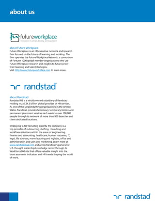 about Future Workplace
Future Workplace is an HR executive network and research
firm focused on the future of learning and working. The
firm operates the Future Workplace Network, a consortium
of Fortune 1000 global member organizations who use
Future Workplace research and insights to future proof
their learning and talent strategies.
Visit http://www.futureworkplace.com to learn more.
about Randstad
Randstad US is a wholly owned subsidiary of Randstad
Holding nv, a $24.5 billion global provider of HR services.
As one of the largest staffing organizations in the United
States, Randstad provides temporary, temporary-to-hire and
permanent placement services each week to over 100,000
people through its network of more than 900 branches and
client-dedicated locations.
Employing 5,300 recruiting experts, the company is a
top provider of outsourcing, staffing, consulting and
workforce solutions within the areas of engineering,
finance and accounting, healthcare, human resources, IT,
legal, life sciences, manufacturing and logistics, office and
administration and sales and marketing. Learn more at
www.randstadusa.com and access Randstad’s panoramic
U.S. thought leadership knowledge center through its
Workforce360 site that offers valuable insight into the
latest economic indicators and HR trends shaping the world
of work.
about us
 