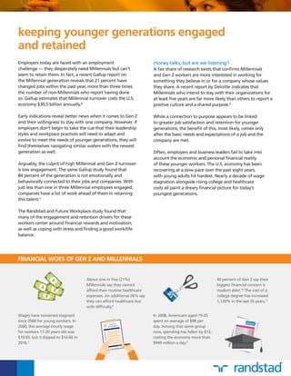 46 percent of Gen Z say their
biggest financial concern is
student debt.10
The cost of a
college degree has increased
1,120% in the last 35 years.11
Employers today are faced with an employment
challenge — they desperately need Millennials but can’t
seem to retain them. In fact, a recent Gallup report on
the Millennial generation reveals that 21 percent have
changed jobs within the past year, more than three times
the number of non-Millennials who report having done
so. Gallup estimates that Millennial turnover costs the U.S.
economy $30.5 billion annually.4
Early indications reveal better news when it comes to Gen Z
and their willingness to stay with one company. However, if
employers don’t begin to take the cue that their leadership
styles and workplace practices will need to adapt and
evolve to meet the needs of younger generations, they will
find themselves navigating similar waters with the newest
generation as well.
Arguably, the culprit of high Millennial and Gen Z turnover
is low engagement. The same Gallup study found that
84 percent of the generation is not emotionally and
behaviorally connected to their jobs and companies. With
just less than one in three Millennial employees engaged,
companies have a lot of work ahead of them in retaining
this talent.5
The Randstad and Future Workplace study found that
many of the engagement and retention drivers for these
workers center around financial rewards and motivation,
as well as coping with stress and finding a good work/life
balance.
keeping younger generations engaged
and retained
FINANCIAL WOES OF GEN Z AND MILLENNIALS
Wages have remained stagnant
since 2000 for young workers. In
2000, the average hourly wage
for workers 17-20 years old was
$10.93, but it slipped to $10.66 in
2016.7
	
In 2008, Americans aged 19-35
spent an average of $98 per
day. Among that same group
now, spending has fallen by $13,
costing the economy more than
$949 million a day.9
About one in five (21%)
Millennials say they cannot
afford their routine healthcare
expenses. An additional 26% say
they can afford healthcare but
with difficulty.8
	
money talks, but are we listening?
A fair share of research exists that confirms Millennials
and Gen Z workers are more interested in working for
something they believe in or for a company whose values
they share. A recent report by Deloitte indicates that
Millennials who intend to stay with their organizations for
at least five years are far more likely than others to report a
positive culture and a shared purpose.6
While a connection to purpose appears to be linked
to greater job satisfaction and retention for younger
generations, the benefit of this, most likely, comes only
after the basic needs and expectations of a job and the
company are met.
Often, employers and business leaders fail to take into
account the economic and personal financial reality
of these younger workers. The U.S. economy has been
recovering at a slow pace over the past eight years,
with young adults hit hardest. Nearly a decade of wage
stagnation alongside rising college and healthcare
costs all paint a dreary financial picture for today’s
youngest generations.
 