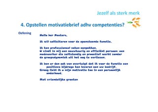 4. Opstellen motivatiebrief adhv competenties?
Jezelf als sterk merk
Hallo her Peeters,
Ik wil solliciteren voor de openstaande functie,
Ik kan professioneel zaken aanpakken.
U vindt in mij een nauwkeurig en efficiënt persoon: een
medewerker die zelfstandig en proactief werkt zonder
de groepsdynamiek uit het oog te verliezen.
Ik ben er dan ook van overtuigt dat ik voor de functie een
positieve bijdrage kan leveren aan uw bedrijf.
Graag licht ik u mijn motivatie toe in een persoonlijk
onderhoud.
Met vriendelijke groeten
Oefening
 