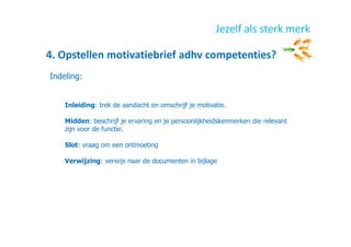 4. Opstellen motivatiebrief adhv competenties?
Jezelf als sterk merk
Indeling:
Inleiding: trek de aandacht en omschrijf je motivatie.
Midden: beschrijf je ervaring en je persoonlijkheidskenmerken die relevant
zijn voor de functie.
Slot: vraag om een ontmoeting
Verwijzing: verwijs naar de documenten in bijlage
 
