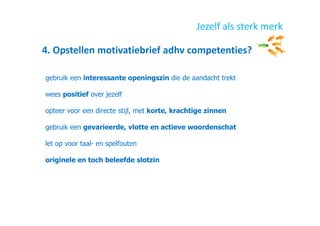 4. Opstellen motivatiebrief adhv competenties?
Jezelf als sterk merk
gebruik een interessante openingszin die de aandacht trekt
wees positief over jezelf
opteer voor een directe stijl, met korte, krachtige zinnen
gebruik een gevarieerde, vlotte en actieve woordenschat
let op voor taal- en spelfouten
originele en toch beleefde slotzin
 