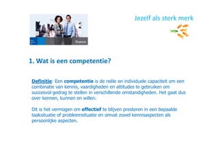 1. Wat is een competentie?
Jezelf als sterk merk
Definitie: Een competentie is de reële en individuele capaciteit om een
combinatie van kennis, vaardigheden en attitudes te gebruiken om
succesvol gedrag te stellen in verschillende omstandigheden. Het gaat dus
over kennen, kunnen en willen.
Dit is het vermogen om effectief te blijven presteren in een bepaalde
taaksituatie of probleemsituatie en omvat zowel kennisaspecten als
persoonlijke aspecten.
 