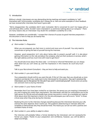 1) Introduction 
Without a doubt, interviewers are very demanding during meetings and expect candidates to “sell” 
themselves well. Unfortunately, candidates don’t always do so. Here are some examples of client feedback 
we have received after interviews that haven’t gone well: 
“We’re disappointed, the candidate didn’t seem motivated. We’re concerned he won’t be happy with us 
and will leave after a while. He didn’t seem interested in us and knew nothing about our company”. There 
are many reasons why an interviewer may doubt the candidate’s suitability for a role. 
However, candidates can considerably i ncrease their chances of success via good interview preparation – 
this document is here to help you do exactly that. 
2) The Interview Rules 
a) Rule number 1 = Preparation 
When you are prepared, you feel more in control and more sure of yourself. You only need to 
concentrate on giving the best of yourself during the interview. 
However, good preparation isn’t only about being able to present yourself well, it is also about 
getting information on the role and about the company; what are their products or services, what’s 
the right address and how much time will I need to get there? 
You should also know about the dress code – is it formal or informal? Remember you can always 
dress down but you can’t dress up, and first impressions in this instance do count very much 
indeed. 
Talk to your Recruitment Consultant – they are here to help and assist you. 
b) Rule number 2 = you want the job 
Your preparation should confirm you want the job. If this isn’t the case, then you should ask us more 
questions and decide if you really want to be interviewed for the position. You can’t convince the 
interviewer you’re the person for the job if you aren’t convinced yourself. Good actors are pretty 
rare and even more so during interviews. 
c) Rule number 3 = your frame of mind 
Remember that if you have been invited for an interview, the person you are meeting is interested in 
you and is hoping you match their requirement. The interviewer will look for confirmation you’re the 
right person for the job and will already have certain key points in mind. As a candidate you need to 
think about what the important criteria is for the job and prepare your self so as to “shine” in those 
critical areas when they arise during the interview. 
Realising this prior to the interview changes everything because the interviewer becomes your ally 
and has the same objective; that it works out. The questions asked during an interview allow the 
candidate to demonstrate why they should be hired. This means you can set out with a positive and 
confident frame of mind. 
d) Rule number 4 = your ability to adapt to others 
The interview will probably follow a format decided by the interviewer and not necessarily the 
format you expect. Thanks to your preparation and confidence, however, you will be able to 
adapt accordingly. 
 