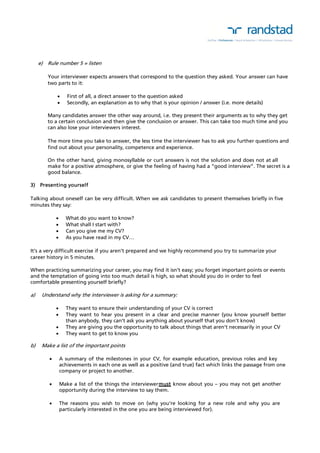 e) Rule number 5 = listen 
Your interviewer expects answers that correspond to the question they asked. Your answer can have 
two parts to it: 
 First of all, a direct answer to the question asked 
 Secondly, an explanation as to why that is your opinion / answer (i.e. more details) 
Many candidates answer the other way around, i.e. they present their arguments as to why they get 
to a certain conclusion and then give the conclusion or answer. This can take too much time and you 
can also lose your interviewers interest. 
The more time you take to answer, the less time the interviewer has to ask you further questions and 
find out about your personality, competence and experience. 
On the other hand, giving monosyllable or curt answers is not the solution and does not at all 
make for a positive atmosphere, or give the feeling of having had a “good interview”. The secret is a 
good balance. 
3) Presenting yourself 
Talking about oneself can be very difficult. When we ask candidates to present themselves briefly in five 
minutes they say: 
 What do you want to know? 
 What shall I start with? 
 Can you give me my CV? 
 As you have read in my CV… 
It’s a very difficult exercise if you aren’t prepared and we highly recommend you try to summarize your 
career history in 5 minutes. 
When practicing summarizing your career, you may find it isn’t easy; you forget important points or events 
and the temptation of going into too much detail is high, so what should you do in order to feel 
comfortable presenting yourself briefly? 
a) Understand why the interviewer is asking for a summary: 
 They want to ensure their understanding of your CV is correct 
 They want to hear you present in a clear and precise manner (you know yourself better 
than anybody, they can’t ask you anything about yourself that you don’t know) 
 They are giving you the opportunity to talk about things that aren’t necessarily in your CV 
 They want to get to know you 
b) Make a list of the important points 
 A summary of the milestones in your CV, for example education, previous roles and key 
achievements in each one as well as a positive (and true) fact which links the passage from one 
company or project to another. 
 Make a list of the things the interviewer must know about you – you may not get another 
opportunity during the interview to say them. 
 The reasons you wish to move on (why you’re looking for a new role and why you are 
particularly interested in the one you are being interviewed for). 
 