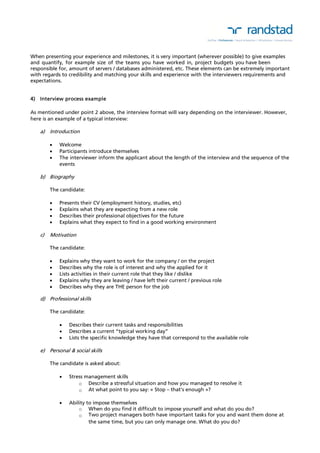 When presenting your experience and milestones, it is very important (wherever possible) to give examples 
and quantify, for example size of the teams you have worked in, project budgets you have been 
responsible for, amount of servers / databases administered, etc. These elements can be extremely important 
with regards to credibility and matching your skills and experience with the interviewers requirements and 
expectations. 
4) Interview process example 
As mentioned under point 2 above, the interview format will vary depending on the interviewer. However, 
here is an example of a typical interview: 
a) Introduction 
 Welcome 
 Participants introduce themselves 
 The interviewer inform the applicant about the length of the interview and the sequence of the 
events 
b) Biography 
The candidate: 
 Presents their CV (employment history, studies, etc) 
 Explains what they are expecting from a new role 
 Describes their professional objectives for the future 
 Explains what they expect to find in a good working environment 
c) Motivation 
The candidate: 
 Explains why they want to work for the company / on the project 
 Describes why the role is of interest and why the applied for it 
 Lists activities in their current role that they like / dislike 
 Explains why they are leaving / have left their current / previous role 
 Describes why they are THE person for the job 
d) Professional skills 
The candidate: 
 Describes their current tasks and responsibilities 
 Describes a current “typical working day” 
 Lists the specific knowledge they have that correspond to the available role 
e) Personal & social skills 
The candidate is asked about: 
 Stress management skills 
o Describe a stressful situation and how you managed to resolve it 
o At what point to you say: « Stop – that’s enough »? 
 Ability to impose themselves 
o When do you find it difficult to impose yourself and what do you do? 
o Two project managers both have important tasks for you and want them done at 
the same time, but you can only manage one. What do you do? 
 