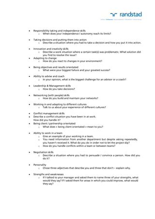  Responsibility taking and independence skills 
o When does your independence / autonomy reach its limits? 
 Taking decisions and putting them into action 
o Describe a situation where you had to take a decision and how you put it into action. 
 Innovation and creativity skills 
o Describe a work situation where a certain task(s) was problematic. What solution did 
you find to resolve the issue? 
 Adapting to change 
o How do you react to changes in your environment? 
 Being objectives and results orientated 
o What were your biggest failure and your greatest success? 
 Ability to advise and coach 
o In your opinion, what is the biggest challenge for an advisor or a coach? 
 Leadership & Management skills 
o How do you take decisions? 
 Networking (with people) skills 
o How do you build and maintain your networks? 
 Working in and adapting to different cultures 
o Talk to us about your experience of different cultures? 
 Conflict management skills 
 Describe a conflict situation you have been in at work. 
How did you handle it? 
 Being client / partnership orientated 
o What does « being client orientated » mean to you? 
 Ability to work in a team 
o Give an example of your working in a team. 
o You need information from another department but despite asking repeatedly, 
you haven’t received it. What do you do in order not to let the project slip? 
o How do you handle conflicts within a team or between teams? 
 Negotiation skills 
o Describe a situation where you had to persuade / convince a person. How did you 
do it? 
 Personality 
o Chose three adjectives that describe you and three that don’t – explain why. 
 Strengths and weaknesses 
o If I talked to your manager and asked them to name three of your strengths, what 
would they say? If I asked them for areas in which you could improve, what would 
they say? 
 