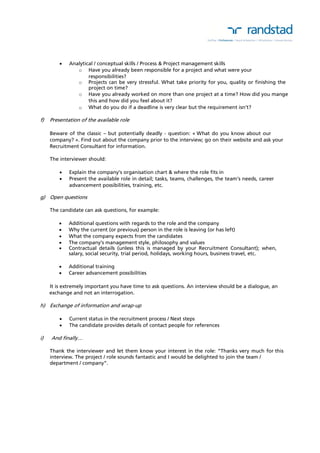  Analytical / conceptual skills / Process & Project management skills 
o Have you already been responsible for a project and what were your 
responsibilities? 
o Projects can be very stressful. What take priority for you, quality or finishing the 
project on time? 
o Have you already worked on more than one project at a time? How did you mange 
this and how did you feel about it? 
o What do you do if a deadline is very clear but the requirement isn’t? 
f) Presentation of the available role 
Beware of the classic – but potentially deadly - question: « What do you know about our 
company? ». Find out about the company prior to the interview; go on their website and ask your 
Recruitment Consultant for information. 
The interviewer should: 
 Explain the company’s organisation chart & where the role fits in 
 Present the available role in detail; tasks, teams, challenges, the team’s needs, career 
advancement possibilities, training, etc. 
g) Open questions 
The candidate can ask questions, for example: 
 Additional questions with regards to the role and the company 
 Why the current (or previous) person in the role is leaving (or has left) 
 What the company expects from the candidates 
 The company’s management style, philosophy and values 
 Contractual details (unless this is managed by your Recruitment Consultant); when, 
salary, social security, trial period, holidays, working hours, business travel, etc. 
 Additional training 
 Career advancement possibilities 
It is extremely important you have time to ask questions. An interview should be a dialogue, an 
exchange and not an interrogation. 
h) Exchange of information and wrap-up 
 Current status in the recruitment process / Next steps 
 The candidate provides details of contact people for references 
i) And finally… 
Thank the interviewer and let them know your interest in the role: “Thanks very much for this 
interview. The project / role sounds fantastic and I would be delighted to join the team / 
department / company”. 
 