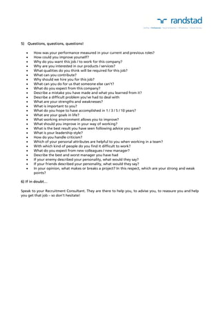5) Questions, questions, questions! 
 How was your performance measured in your current and previous roles? 
 How could you improve yourself? 
 Why do you want this job / to work for this company? 
 Why are you interested in our products / services? 
 What qualities do you think will be required for this job? 
 What can you contribute? 
 Why should we hire you for this job? 
 What can you do for us that someone else can’t? 
 What do you expect from this company? 
 Describe a mistake you have made and what you learned from it? 
 Describe a difficult problem you’ve had to deal with 
 What are your strengths and weaknesses? 
 What is important to you? 
 What do you hope to have accomplished in 1 / 3 / 5 / 10 years? 
 What are your goals in life? 
 What working environment allows you to improve? 
 What should you improve in your way of working? 
 What is the best result you have seen following advice you gave? 
 What is your leadership style? 
 How do you handle criticism? 
 Which of your personal attributes are helpful to you when working in a team? 
 With which kind of people do you find it difficult to work? 
 What do you expect from new colleagues / new manager? 
 Describe the best and worst manager you have had 
 If your enemy described your personality, what would they say? 
 If your friends described your personality, what would they say? 
 In your opinion, what makes or breaks a project? In this respect, which are your strong and weak 
points? 
6) If in doubt… 
Speak to your Recruitment Consultant. They are there to help you, to advise you, to reassure you and help 
you get that job – so don’t hesitate! 
 