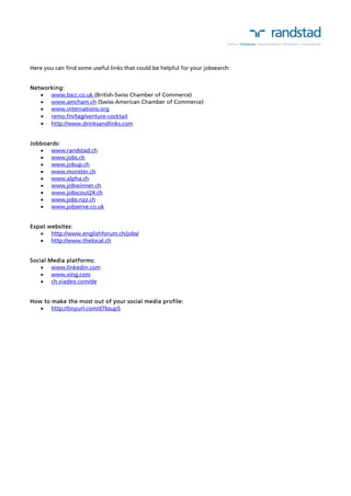 Here you can find some useful links that could be helpful for your jobsearch: 
Networking: 
 www.bscc.co.uk (British-Swiss Chamber of Commerce) 
 www.amcham.ch (Swiss-American Chamber of Commerce) 
 www.internations.org 
 remo.fm/tag/venture-cocktail 
 http://www.drinksandlinks.com 
Jobboards: 
 www.randstad.ch 
 www.jobs.ch 
 www.jobup.ch 
 www.monster.ch 
 www.alpha.ch 
 www.jobwinner.ch 
 www.jobscout24.ch 
 www.jobs.nzz.ch 
 www.jobserve.co.uk 
Expat websites: 
 http://www.englishforum.ch/jobs/ 
 http://www.thelocal.ch 
Social Media platforms: 
 www.linkedin.com 
 www.xing.com 
 ch.viadeo.com/de 
How to make the most out of your social media profile: 
 http://tinyurl.com/d7bsup5 
