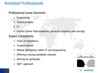 Randstad Professionals

      Professional areas Denmark
         • Engineering
         • Technical Sales
         • IT
         • Interim (lower fixed expenses, personal company cost savings)

      Expert Consultants
         • Years of experience
         • Trusted advisor
         • Market intelligence within IT and Engineering
         • Offering a strong candidate network
         • Striving for perfection
         • 3600 approach

5
 