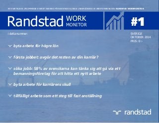 Randstad WORK
MONITOR #1
EN KVARTALSVIS UTKOMMANDE E-SKRIFT BASERAD PÅ RANDSTADS GLOBALA UNDERSÖKNING AV ARBETSMARKNADEN: RANDSTAD WORKMONITOR
SVERIGE
OKTOBER 2014
PRIS: 0:-
i detta nummer:
byta arbete för högre lön
första jobbet: avgör det resten av din karriär?
söka jobb: 58% av svenskarna kan tänka sig att gå via ett
bemanningsföretag för att hitta ett nytt arbete
byta arbete för karriärens skull
tillfälligt arbete som ett steg till fast anställning
 