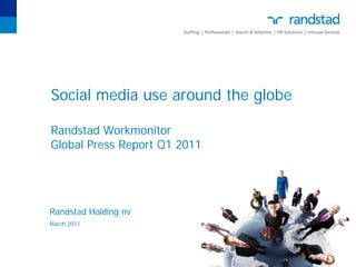Randstad Holding nv
Diemermere 25, Diemen
P.O. Box 12600, NL-1100 AP Amsterdam z.o.




Press release                 Randstad Workmonitor results Q1, 2011

Date
21 March 2011
                              Employees use social media mainly to present
More information              themselves personally
Machteld Merens
Telephone
+31 20 569 56 23

                               In most countries more than 50% of the employees have a social media
                               profile according to findings covered in the latest Randstad Workmonitor.
                               Countries where usage of social media is high are predominantly countries
                               with a young workforce, such as China (90%) and India (90%). With 92%
                               Chile has the highest share of employees with a social media profile; Japan as
                               the lowest (43%).

                               Employees use social media to profile themselves personally rather than
                               professionally. An exception is India where 78% of the employees also use
                               social media to present themselves professionally. The majority of employees
                               is aware that their social media profile can be viewed by employers.

                               Especially in China (83%), India (82%), Turkey (74%) and Chile (73%),
                               employees believe that social media help them in finding a job. In these
                               countries social media are used to get an idea about a company’s corporate
                               culture and to prepare for a job interview.

                               India (70%), China (52%) and Singapore (48%) have the highest scores
                               when asked if employers provide guidelines for the use of social media. In
                               Czech Republic (12%) and Chile (17%) however, guidelines are only provided
                               occasionally.


                               Quarterly recurring items

                               Employee confidence is increasing; the UK shows highest increase
                               The overall level of confidence in finding a new job within the next six months
                               has increased. The highest increase is shown in the UK: 64%, which is 8%
                               higher than in the previous quarter. In India and Poland the level of
                               confidence declined but is still high compared to other countries.

                               Mobility: highest increase in Norway and Poland
                               With 106, the Mobility Index is about the same as three months ago. In
                               Norway and Poland the Mobility Index increased considerably, 10 points or
                               more, whereas Switzerland and India showed a decline of 10 and 9 points
                               respectively. Although job mobility declined in India, it is still very high
                               compared to the rest of the world.

                               Job satisfaction stable
                               Job satisfaction levels in most countries are more or less similar to the last
                               quarter of 2010. Employees in France, Italy, Poland, Mexico and India have
                               become more satisfied with their current employer than in Q4 2010. This
                               quarter, Denmark (80%) and Norway(79%) have the most satisfied
 
