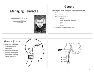 General
          Managing Headache
              g g                               • Head pain arises from pain sensitive structures
                                                   –M i
                                                     Meninges
                                                   – Blood vessels
                                                   – Extracranial structures:
           Rand Swenson, D.C., M.D., Ph.D.            •       Sinuses
           Professor of Neurology and Anatomy         •       Upper neck muscles, ligaments
                Dartmouth Medical School
                       Hanover, NH                    •       Eyes
                                                      •       TMJ
                                                      •       Dental
                                                   – The brain is not sensitive to pain.




 General (cont.)
„ Head pain converges
  on Spinal Nuc. of
       p
  Trigeminal.
„ Individual projection
             p j
  neurons respond to
  stimulation of many
  cranial structures.




                                                                                                    1
 