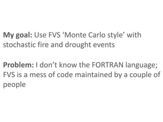 My goal: Use FVS ‘Monte Carlo style’ with
stochastic fire and drought events

Problem: I don’t know the FORTRAN language;
FVS is a mess of code maintained by a couple of
people
 