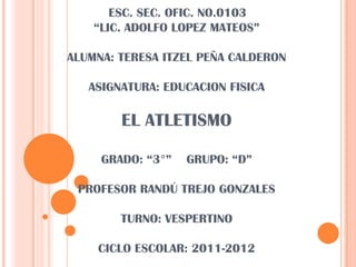 ESC. SEC. OFIC. NO.0103“LIC. ADOLFO LOPEZ MATEOS”ALUMNA: TERESA ITZEL PEÑA CALDERONASIGNATURA: EDUCACION FISICA EL ATLETISMOGRADO: “3°”    GRUPO: “D”PROFESOR RANDÚ TREJO GONZALES TURNO: VESPERTINOCICLO ESCOLAR: 2011-2012 