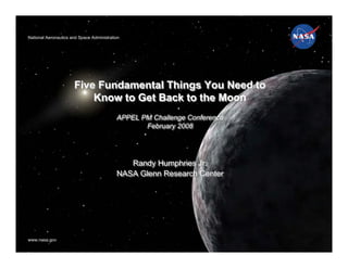 National Aeronautics and Space Administration
National Aeronautics and Space Administration




                      Five Fundamental Things You Need to
                          Know to Get Back to the Moon
                                           APPEL PM Challenge Conference
                                           APPEL PM Challenge Conference
                                                  February 2008
                                                  February 2008




                                              Randy Humphries Jr.
                                              Randy Humphries Jr.
                                           NASA Glenn Research Center
                                           NASA Glenn Research Center




www.nasa.gov
www.nasa.gov
 