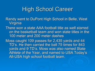 High School Career Randy went to DuPont High School in Belle, West Virginia There won a state AAA football title as well starred on the basketball team and won state titles in the 100 meter and 200 meter dashes Moss caught 109 passes for 2,435 yards and 44 TD’s. He then carried the ball 75 times for 843 yards and 9 TD’s. Moss was also named State Athlete of the Year, and named to USA Today's All-USA high school football team.  