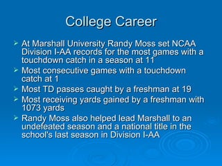 College Career At Marshall University Randy Moss set NCAA Division I-AA records for the most games with a touchdown catch in a season at 11 Most consecutive games with a touchdown catch at 1 Most TD passes caught by a freshman at 19  Most receiving yards gained by a freshman with 1073 yards  Randy Moss also helped lead Marshall to an undefeated season and a national title in the school's last season in Division I-AA  