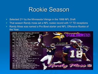 Rookie Season Selected 21 st  by the Minnesota Vikings in the 1998 NFL Draft That season Randy moss set a NFL rookie record with 17 TD receptions Randy Moss was named a Pro Bowl starter and NFL Offensive Rookie of the Year.  